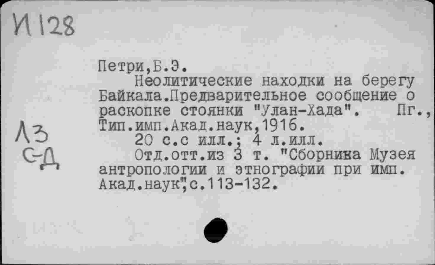 ﻿Петри,Б.Э.
Неолитические находки на берегу Байкала.Предварительное сообщение о раскопке стоянки "Улан-Хада”. Пг. Тип.имп.Акад.наук,191б.
20 с.с илл.: 4 л.илл.
Отд.отт.из 3 т. "Сборника Музея антропологии и этнографии при имп. Акад.наук"с.113-132.